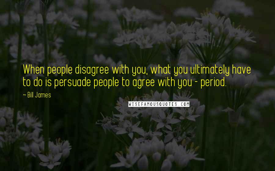 Bill James Quotes: When people disagree with you, what you ultimately have to do is persuade people to agree with you - period.