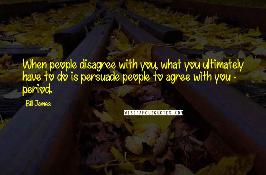 Bill James Quotes: When people disagree with you, what you ultimately have to do is persuade people to agree with you - period.