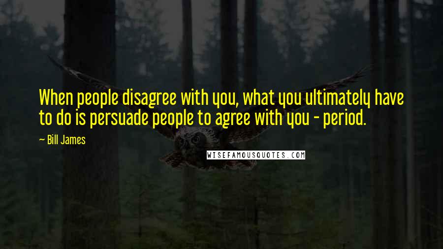 Bill James Quotes: When people disagree with you, what you ultimately have to do is persuade people to agree with you - period.