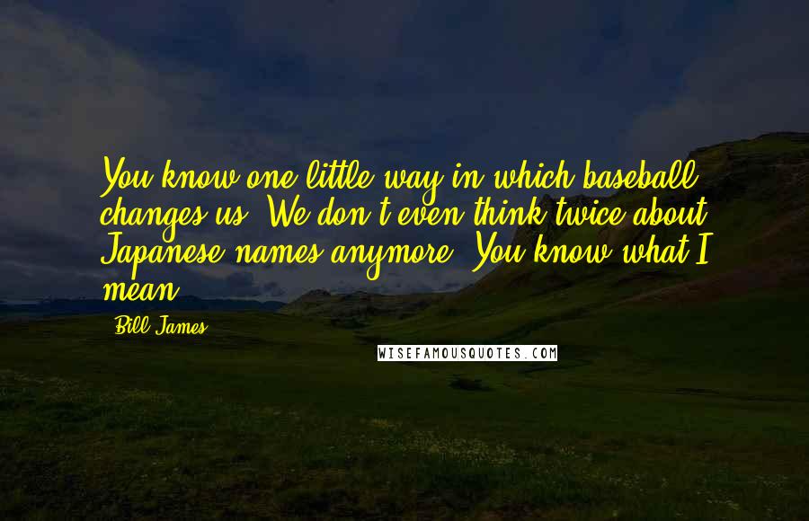 Bill James Quotes: You know one little way in which baseball changes us? We don't even think twice about Japanese names anymore. You know what I mean?