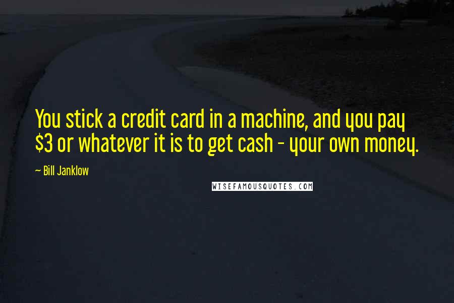 Bill Janklow Quotes: You stick a credit card in a machine, and you pay $3 or whatever it is to get cash - your own money.