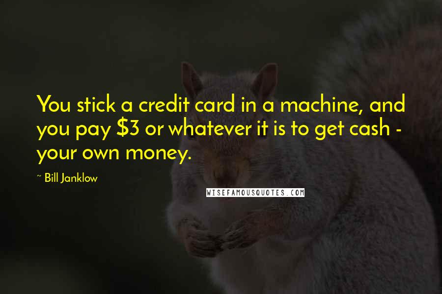 Bill Janklow Quotes: You stick a credit card in a machine, and you pay $3 or whatever it is to get cash - your own money.