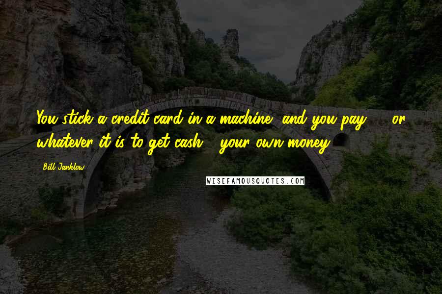 Bill Janklow Quotes: You stick a credit card in a machine, and you pay $3 or whatever it is to get cash - your own money.