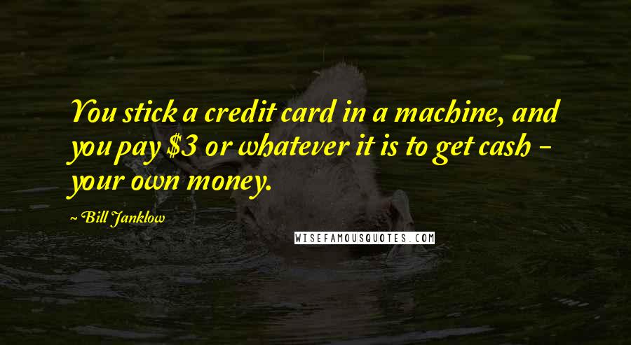 Bill Janklow Quotes: You stick a credit card in a machine, and you pay $3 or whatever it is to get cash - your own money.