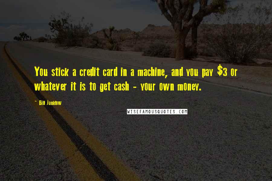 Bill Janklow Quotes: You stick a credit card in a machine, and you pay $3 or whatever it is to get cash - your own money.