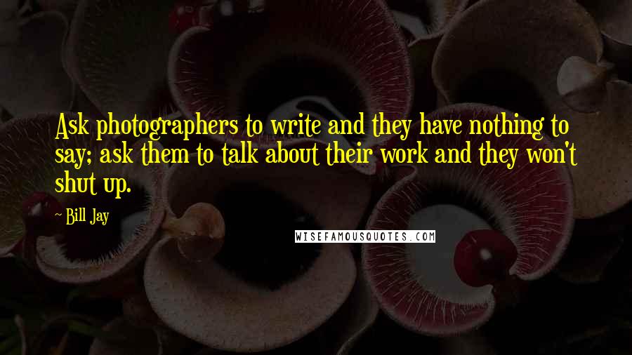 Bill Jay Quotes: Ask photographers to write and they have nothing to say; ask them to talk about their work and they won't shut up.