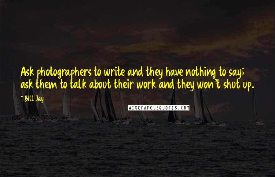 Bill Jay Quotes: Ask photographers to write and they have nothing to say; ask them to talk about their work and they won't shut up.