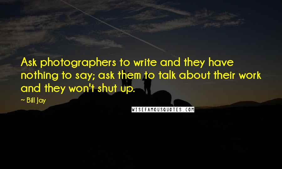 Bill Jay Quotes: Ask photographers to write and they have nothing to say; ask them to talk about their work and they won't shut up.