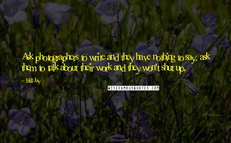 Bill Jay Quotes: Ask photographers to write and they have nothing to say; ask them to talk about their work and they won't shut up.