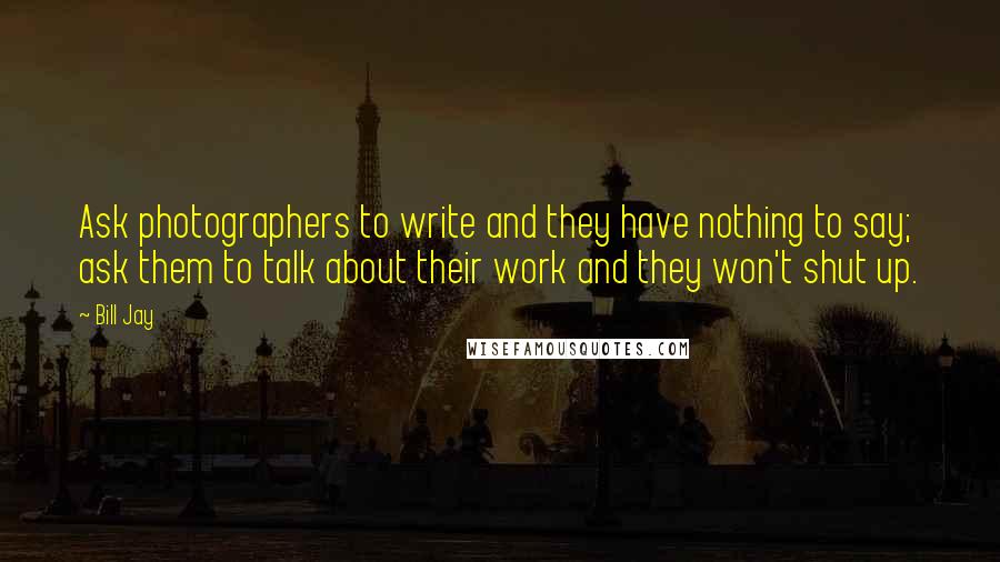Bill Jay Quotes: Ask photographers to write and they have nothing to say; ask them to talk about their work and they won't shut up.
