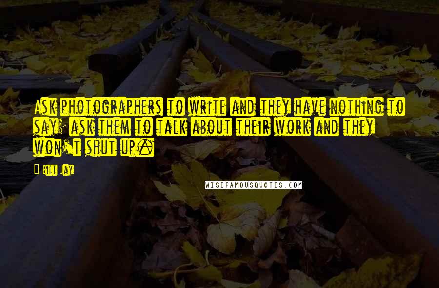 Bill Jay Quotes: Ask photographers to write and they have nothing to say; ask them to talk about their work and they won't shut up.