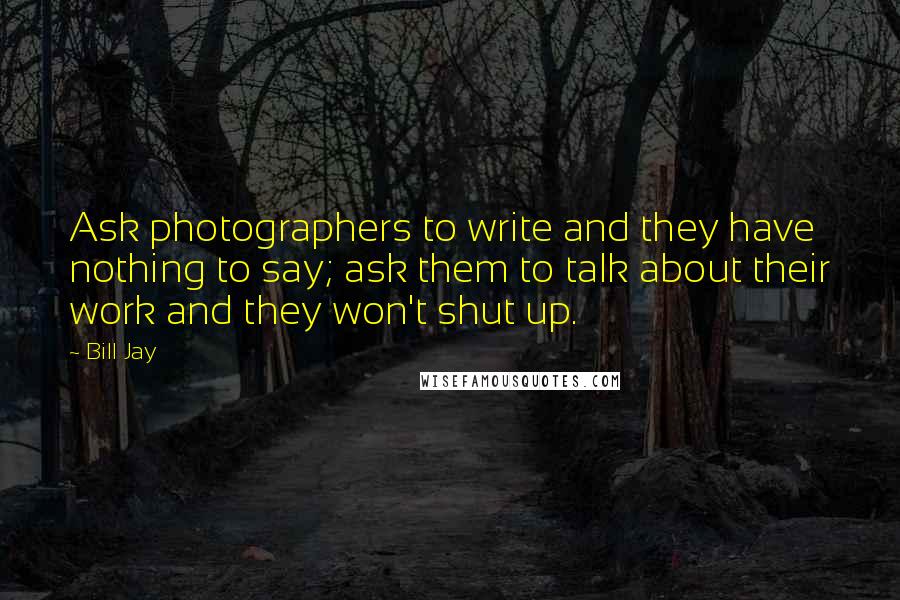 Bill Jay Quotes: Ask photographers to write and they have nothing to say; ask them to talk about their work and they won't shut up.