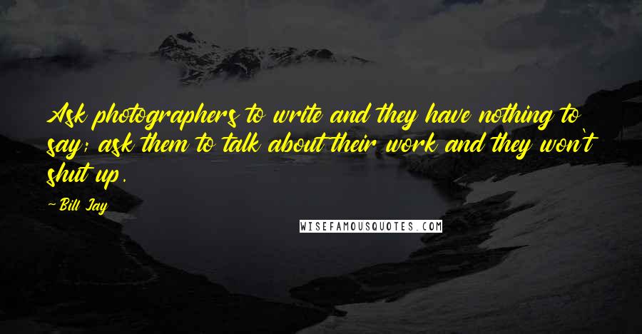 Bill Jay Quotes: Ask photographers to write and they have nothing to say; ask them to talk about their work and they won't shut up.