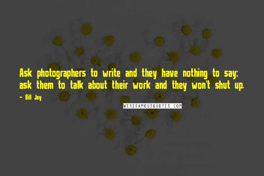 Bill Jay Quotes: Ask photographers to write and they have nothing to say; ask them to talk about their work and they won't shut up.