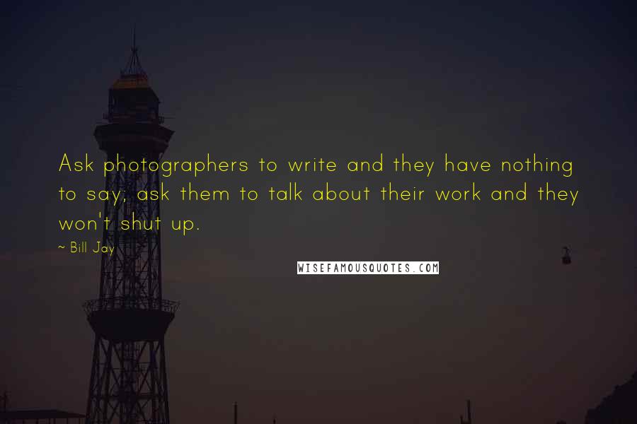Bill Jay Quotes: Ask photographers to write and they have nothing to say; ask them to talk about their work and they won't shut up.