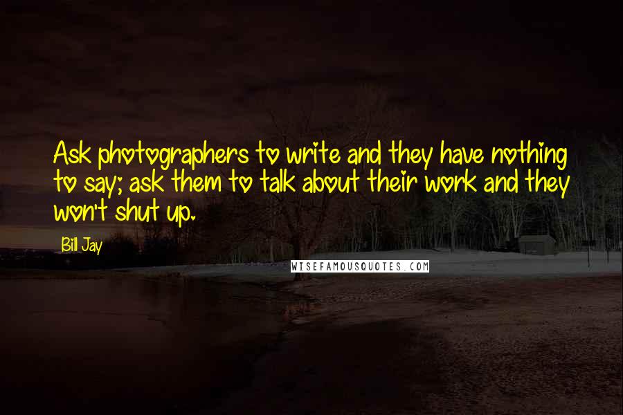 Bill Jay Quotes: Ask photographers to write and they have nothing to say; ask them to talk about their work and they won't shut up.