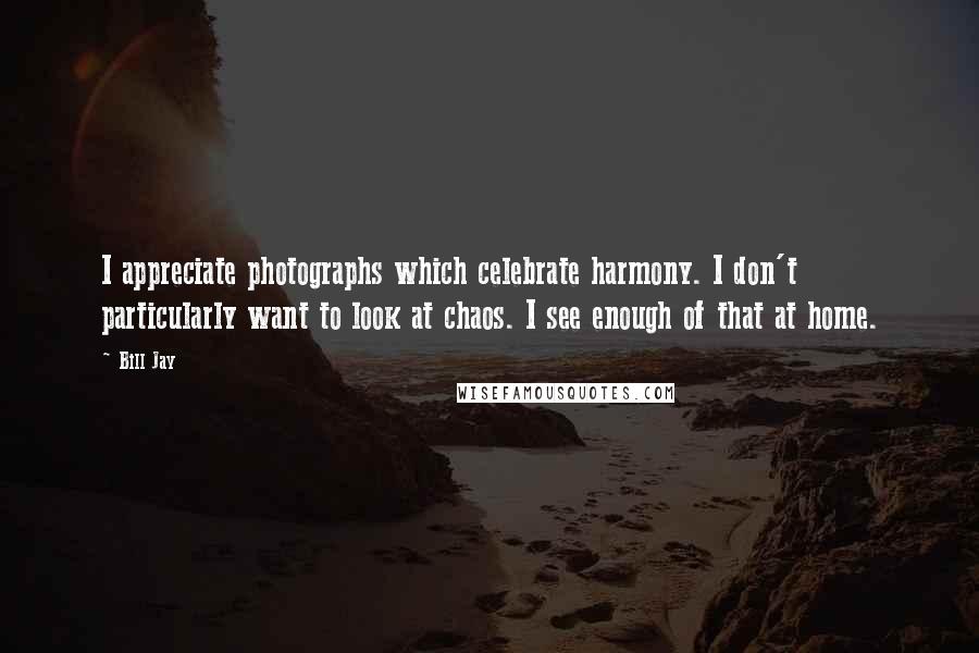 Bill Jay Quotes: I appreciate photographs which celebrate harmony. I don't particularly want to look at chaos. I see enough of that at home.