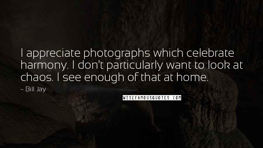 Bill Jay Quotes: I appreciate photographs which celebrate harmony. I don't particularly want to look at chaos. I see enough of that at home.