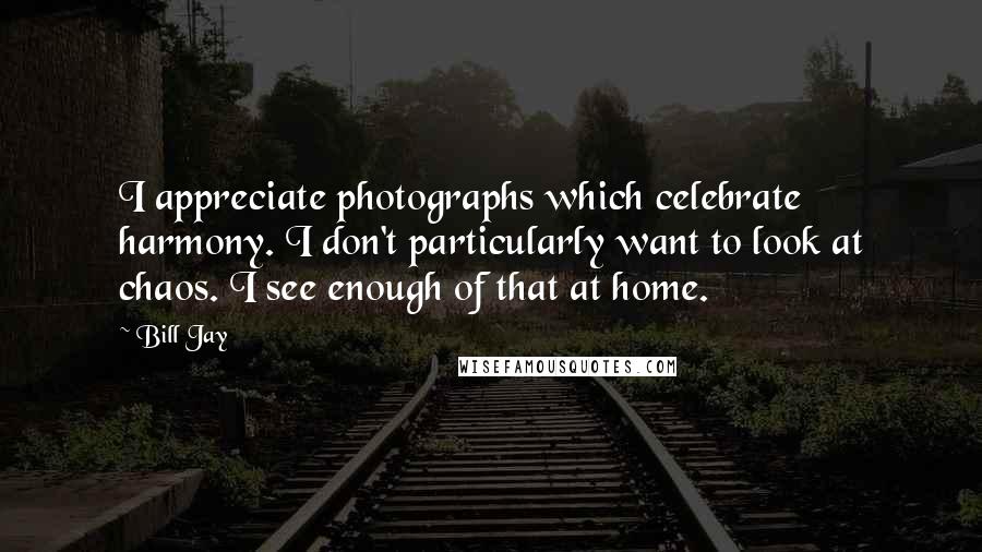 Bill Jay Quotes: I appreciate photographs which celebrate harmony. I don't particularly want to look at chaos. I see enough of that at home.