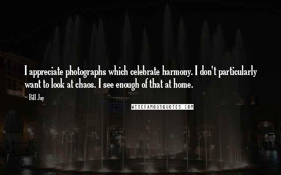 Bill Jay Quotes: I appreciate photographs which celebrate harmony. I don't particularly want to look at chaos. I see enough of that at home.