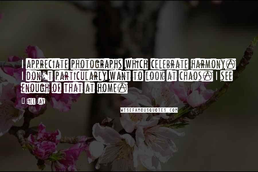 Bill Jay Quotes: I appreciate photographs which celebrate harmony. I don't particularly want to look at chaos. I see enough of that at home.