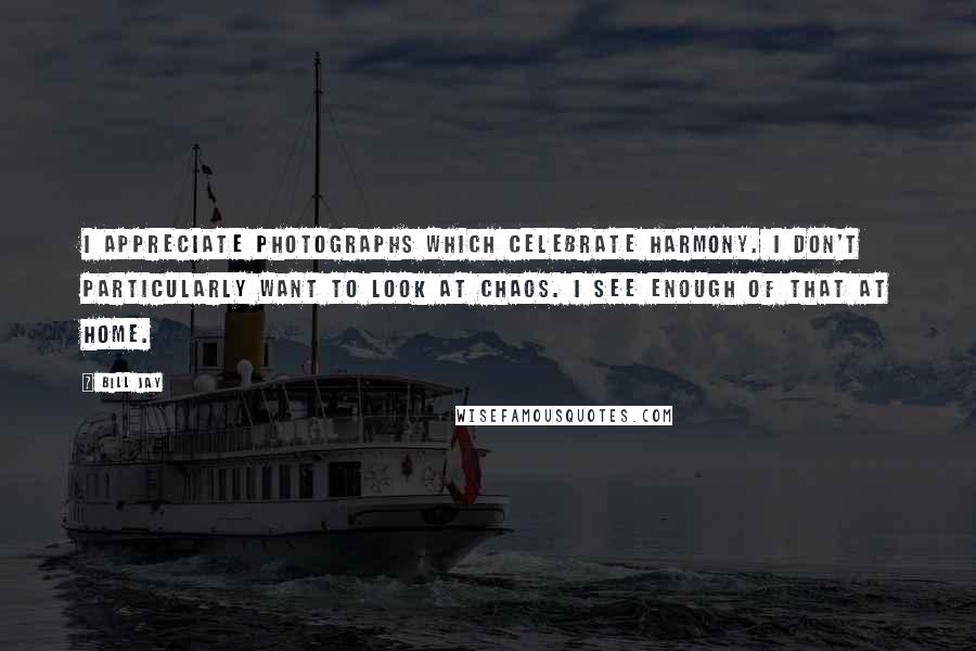 Bill Jay Quotes: I appreciate photographs which celebrate harmony. I don't particularly want to look at chaos. I see enough of that at home.