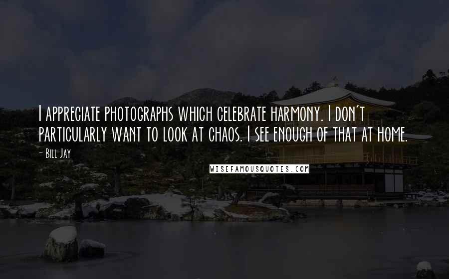 Bill Jay Quotes: I appreciate photographs which celebrate harmony. I don't particularly want to look at chaos. I see enough of that at home.