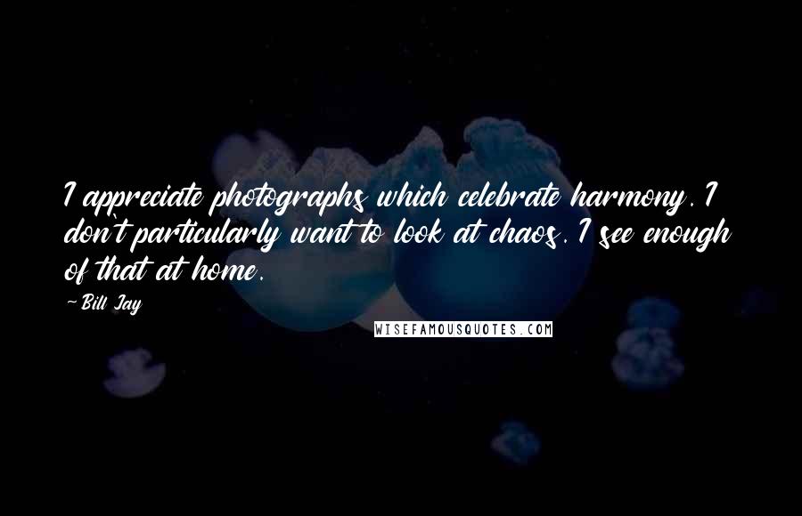 Bill Jay Quotes: I appreciate photographs which celebrate harmony. I don't particularly want to look at chaos. I see enough of that at home.