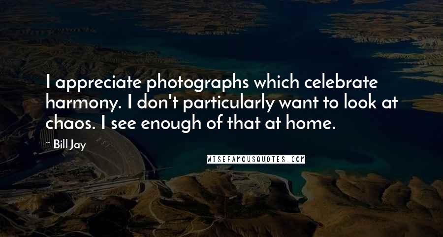 Bill Jay Quotes: I appreciate photographs which celebrate harmony. I don't particularly want to look at chaos. I see enough of that at home.