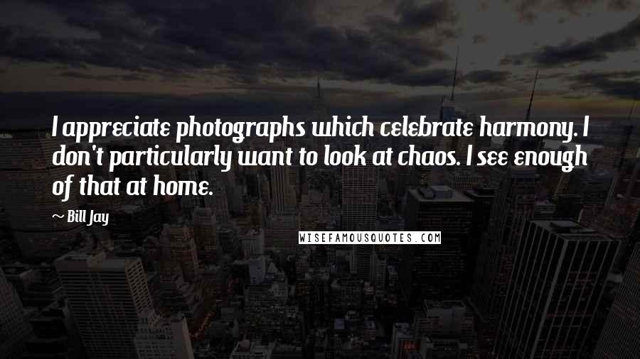 Bill Jay Quotes: I appreciate photographs which celebrate harmony. I don't particularly want to look at chaos. I see enough of that at home.