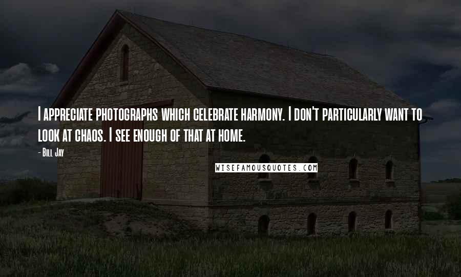 Bill Jay Quotes: I appreciate photographs which celebrate harmony. I don't particularly want to look at chaos. I see enough of that at home.