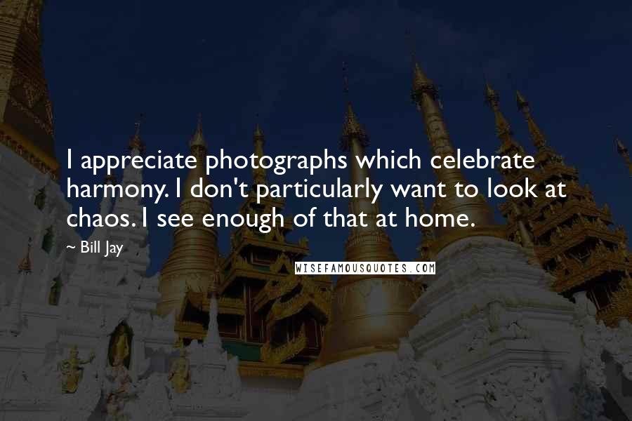 Bill Jay Quotes: I appreciate photographs which celebrate harmony. I don't particularly want to look at chaos. I see enough of that at home.