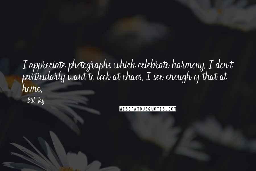 Bill Jay Quotes: I appreciate photographs which celebrate harmony. I don't particularly want to look at chaos. I see enough of that at home.