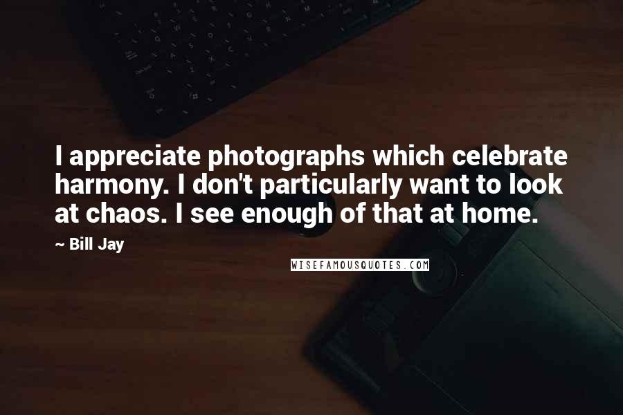 Bill Jay Quotes: I appreciate photographs which celebrate harmony. I don't particularly want to look at chaos. I see enough of that at home.