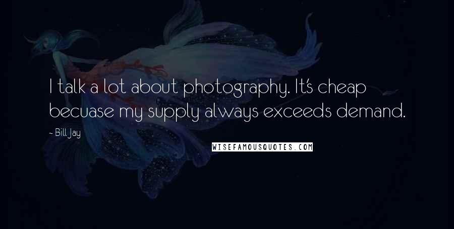 Bill Jay Quotes: I talk a lot about photography. It's cheap becuase my supply always exceeds demand.