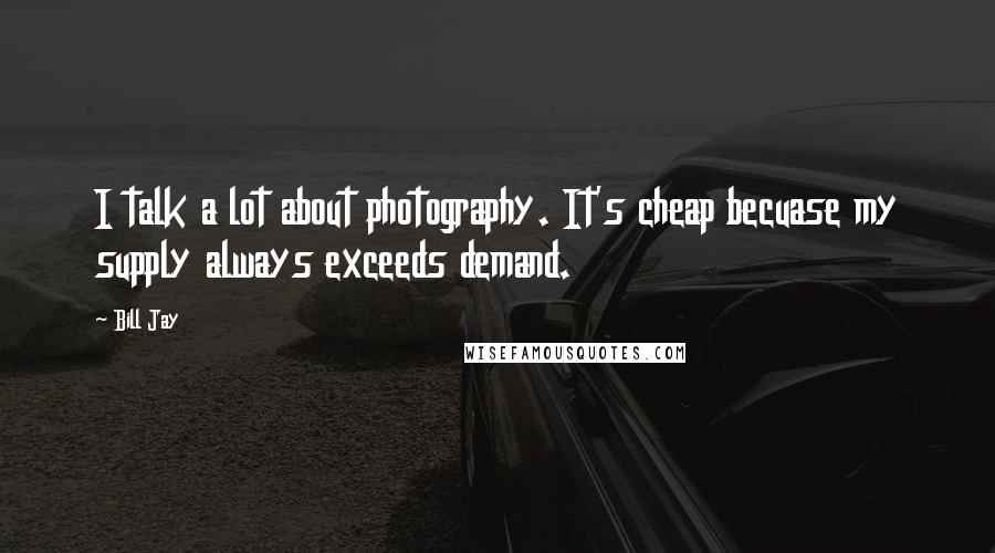 Bill Jay Quotes: I talk a lot about photography. It's cheap becuase my supply always exceeds demand.