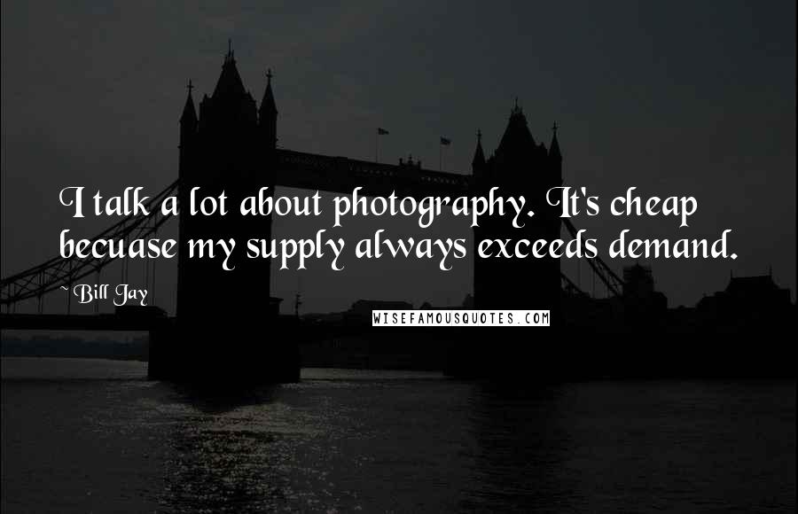 Bill Jay Quotes: I talk a lot about photography. It's cheap becuase my supply always exceeds demand.