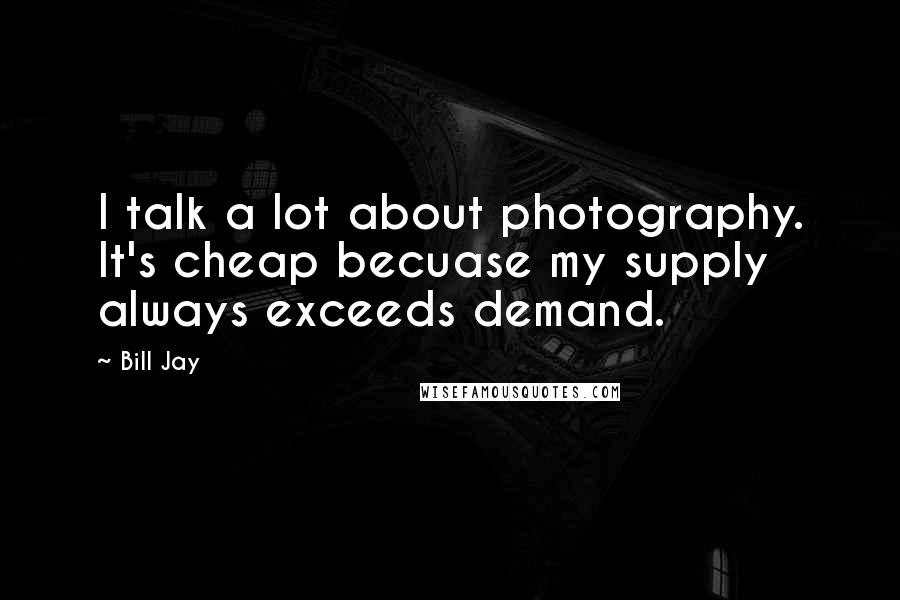 Bill Jay Quotes: I talk a lot about photography. It's cheap becuase my supply always exceeds demand.