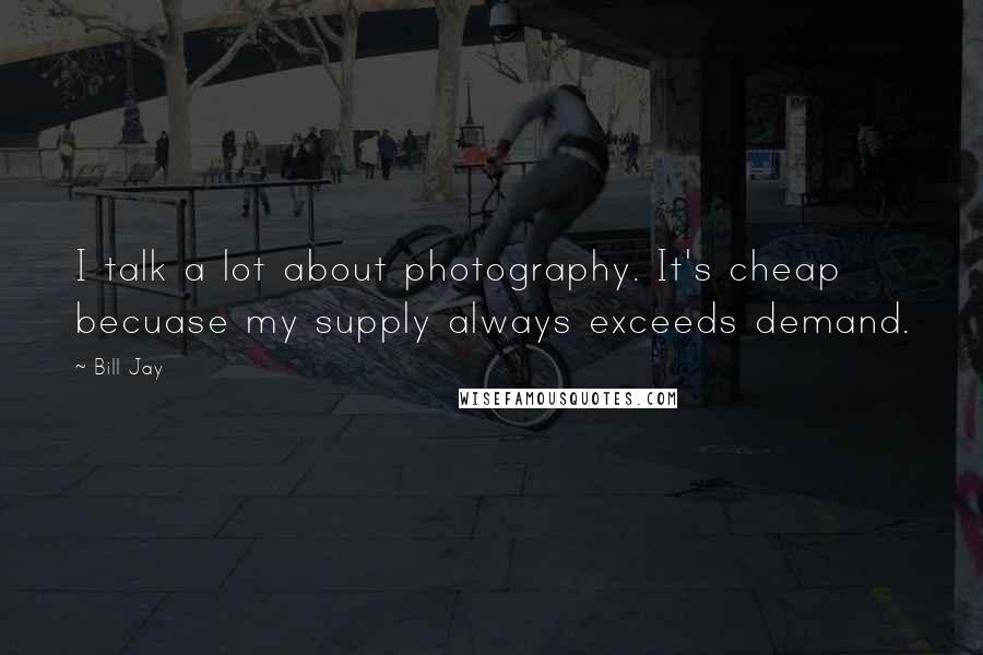 Bill Jay Quotes: I talk a lot about photography. It's cheap becuase my supply always exceeds demand.