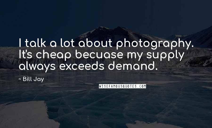 Bill Jay Quotes: I talk a lot about photography. It's cheap becuase my supply always exceeds demand.