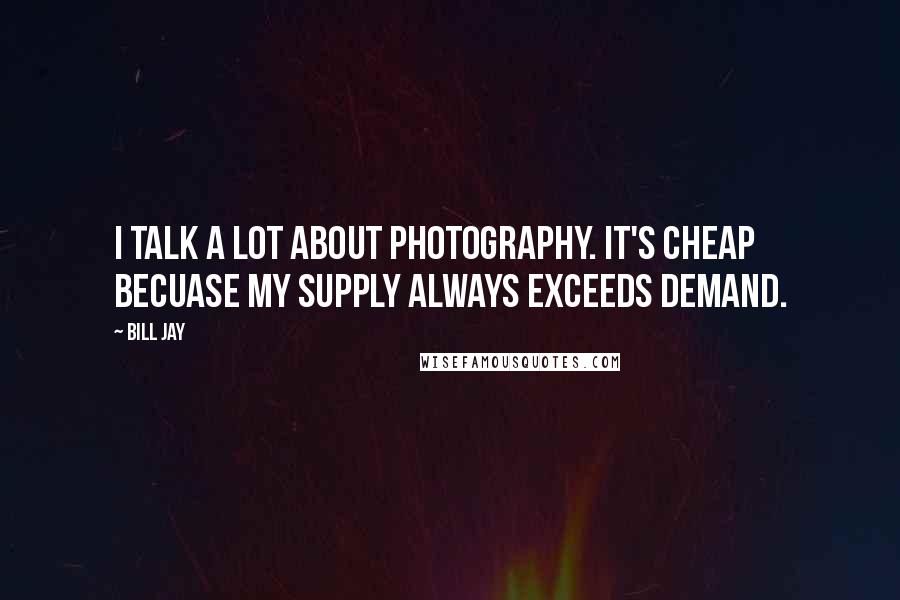 Bill Jay Quotes: I talk a lot about photography. It's cheap becuase my supply always exceeds demand.