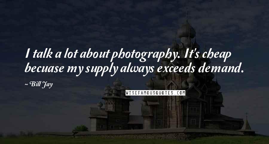 Bill Jay Quotes: I talk a lot about photography. It's cheap becuase my supply always exceeds demand.