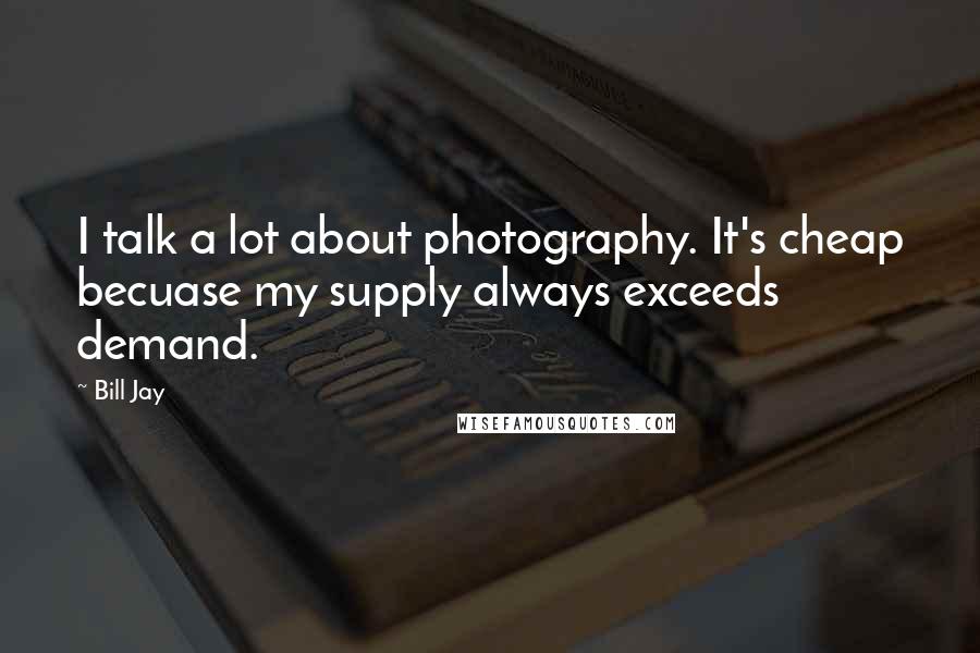 Bill Jay Quotes: I talk a lot about photography. It's cheap becuase my supply always exceeds demand.