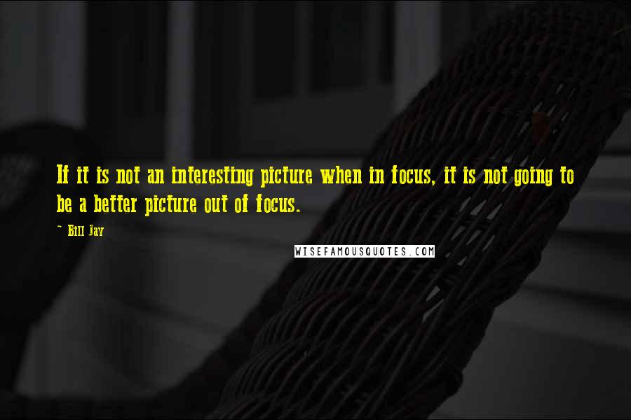 Bill Jay Quotes: If it is not an interesting picture when in focus, it is not going to be a better picture out of focus.