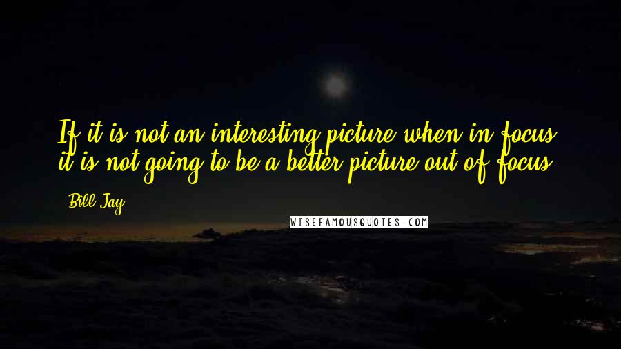 Bill Jay Quotes: If it is not an interesting picture when in focus, it is not going to be a better picture out of focus.
