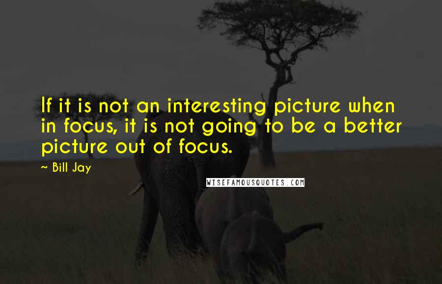 Bill Jay Quotes: If it is not an interesting picture when in focus, it is not going to be a better picture out of focus.