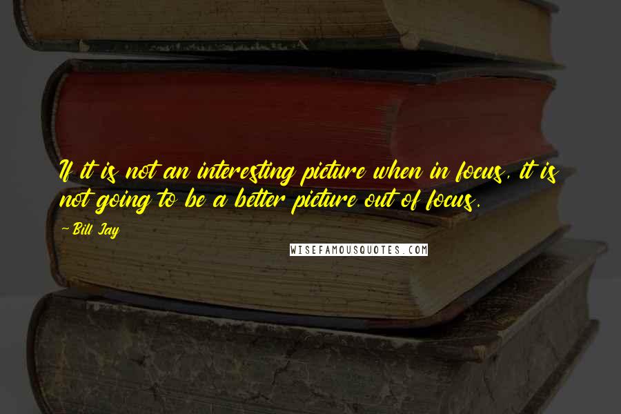 Bill Jay Quotes: If it is not an interesting picture when in focus, it is not going to be a better picture out of focus.