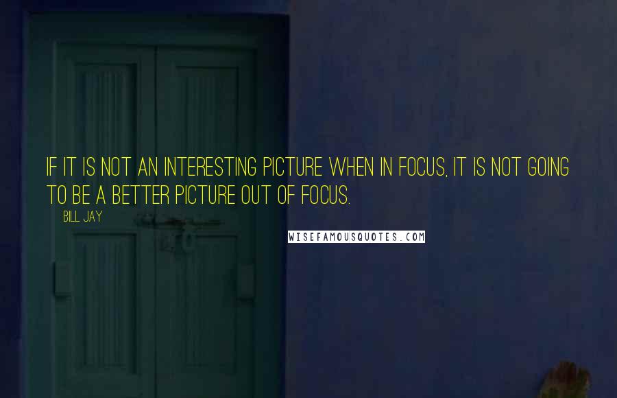 Bill Jay Quotes: If it is not an interesting picture when in focus, it is not going to be a better picture out of focus.