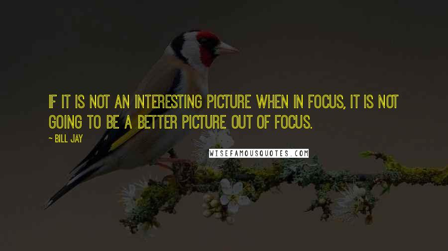 Bill Jay Quotes: If it is not an interesting picture when in focus, it is not going to be a better picture out of focus.
