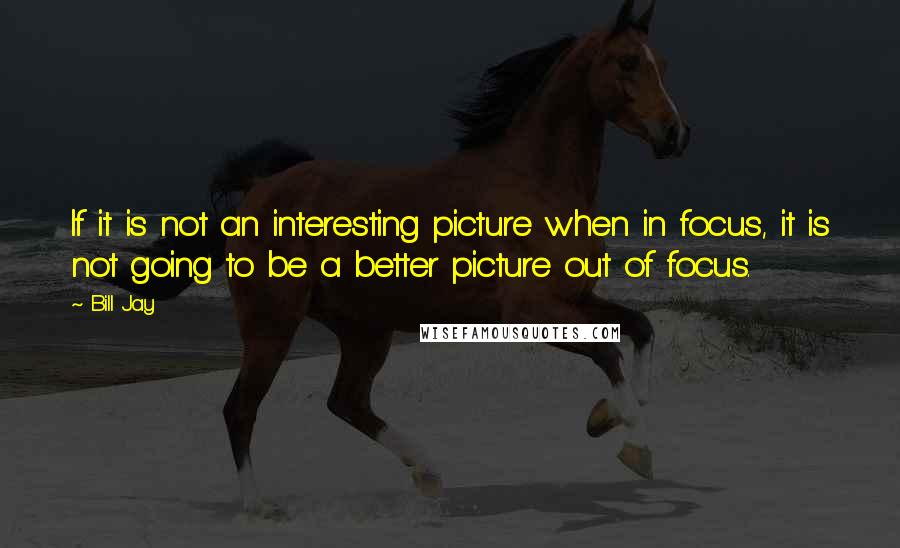 Bill Jay Quotes: If it is not an interesting picture when in focus, it is not going to be a better picture out of focus.